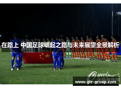 在路上 中国足球崛起之路与未来展望全景解析