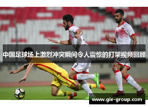 中国足球场上激烈冲突瞬间令人震惊的打架视频回顾