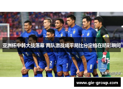 亚洲杯中韩大战落幕 两队激战成平局比分定格在精彩瞬间