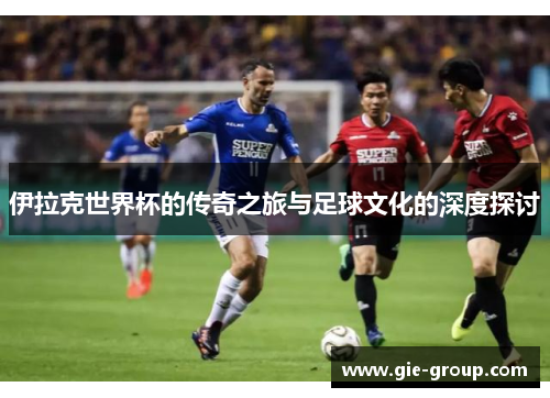 伊拉克世界杯的传奇之旅与足球文化的深度探讨