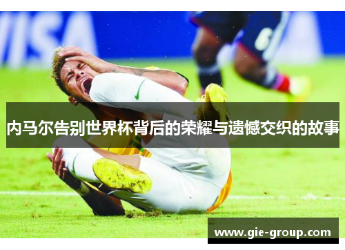 内马尔告别世界杯背后的荣耀与遗憾交织的故事