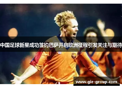 中国足球新星成功签约巴萨开启欧洲征程引发关注与期待